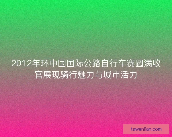 2012年环中国国际公路自行车赛圆满收官展现骑行魅力与城市活力