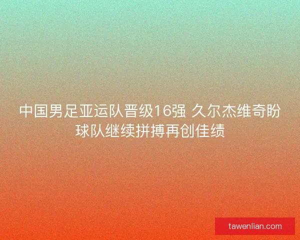 中国男足亚运队晋级16强 久尔杰维奇盼球队继续拼搏再创佳绩