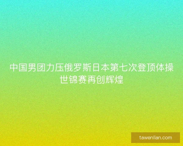 中国男团力压俄罗斯日本第七次登顶体操世锦赛再创辉煌