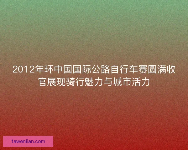 2012年环中国国际公路自行车赛圆满收官展现骑行魅力与城市活力