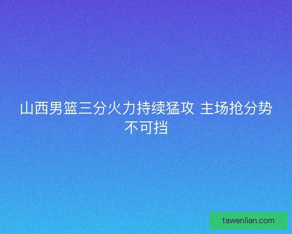 山西男篮三分火力持续猛攻 主场抢分势不可挡