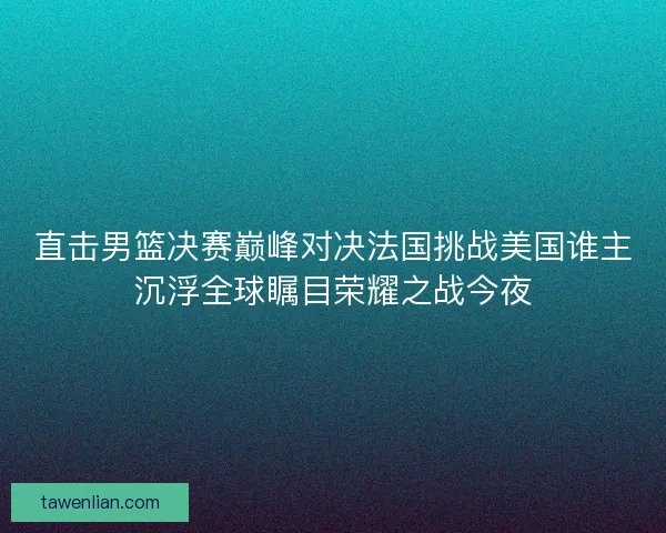 直击男篮决赛巅峰对决法国挑战美国谁主沉浮全球瞩目荣耀之战今夜
