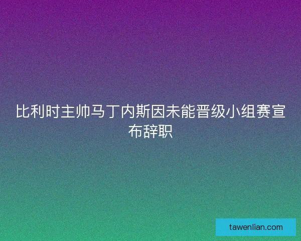 比利时主帅马丁内斯因未能晋级小组赛宣布辞职