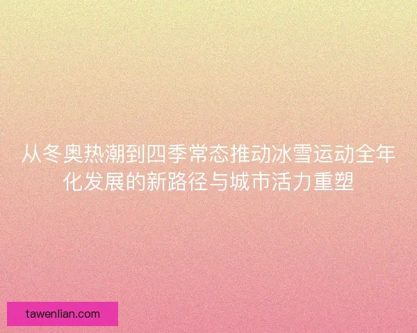 从冬奥热潮到四季常态推动冰雪运动全年化发展的新路径与城市活力重塑