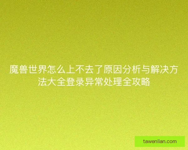 魔兽世界怎么上不去了原因分析与解决方法大全登录异常处理全攻略