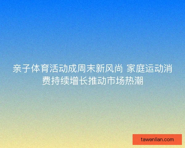 亲子体育活动成周末新风尚 家庭运动消费持续增长推动市场热潮
