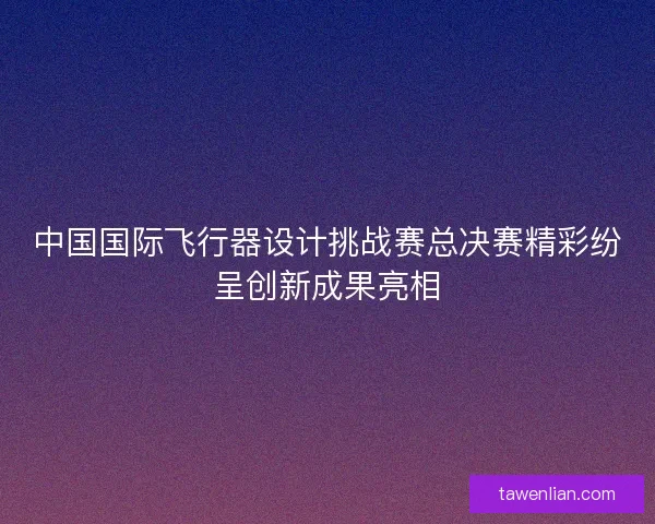 中国国际飞行器设计挑战赛总决赛精彩纷呈创新成果亮相