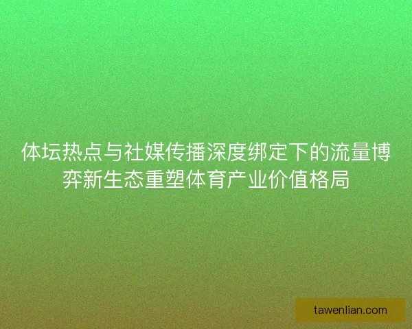 体坛热点与社媒传播深度绑定下的流量博弈新生态重塑体育产业价值格局